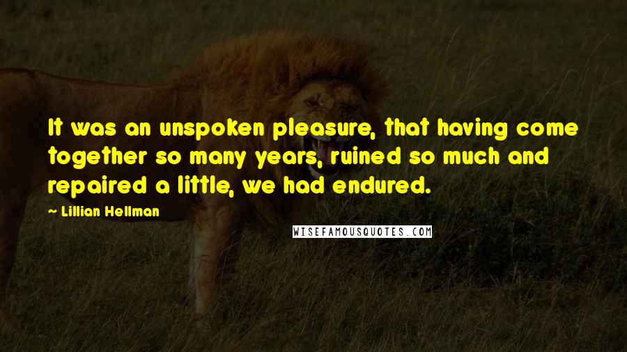 Lillian Hellman Quotes: It was an unspoken pleasure, that having come together so many years, ruined so much and repaired a little, we had endured.