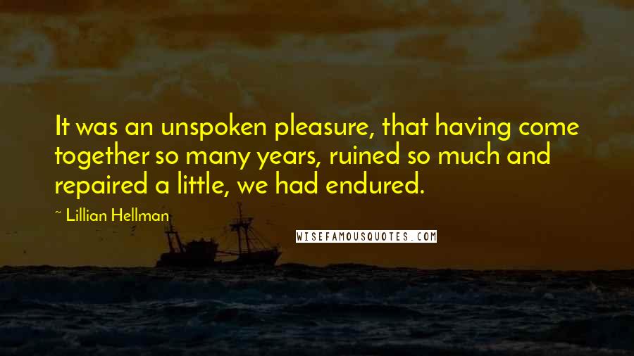 Lillian Hellman Quotes: It was an unspoken pleasure, that having come together so many years, ruined so much and repaired a little, we had endured.
