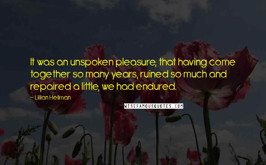 Lillian Hellman Quotes: It was an unspoken pleasure, that having come together so many years, ruined so much and repaired a little, we had endured.