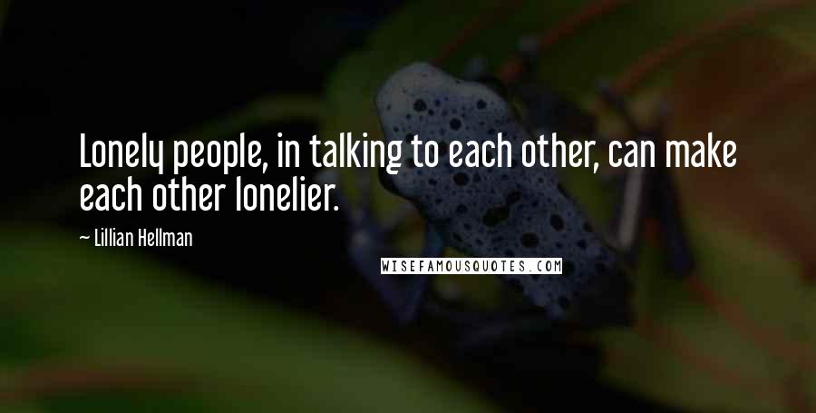 Lillian Hellman Quotes: Lonely people, in talking to each other, can make each other lonelier.