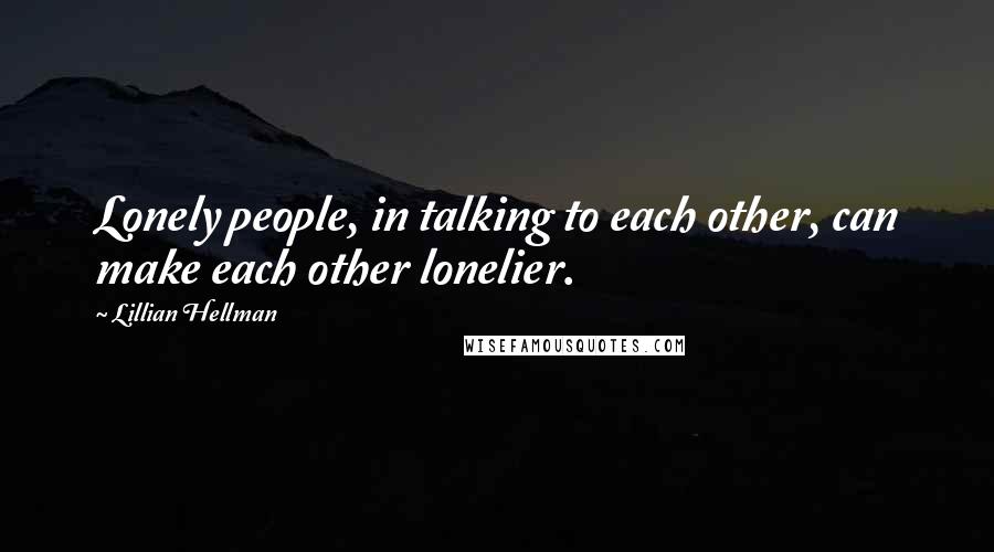 Lillian Hellman Quotes: Lonely people, in talking to each other, can make each other lonelier.
