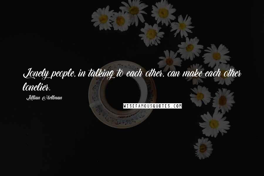 Lillian Hellman Quotes: Lonely people, in talking to each other, can make each other lonelier.
