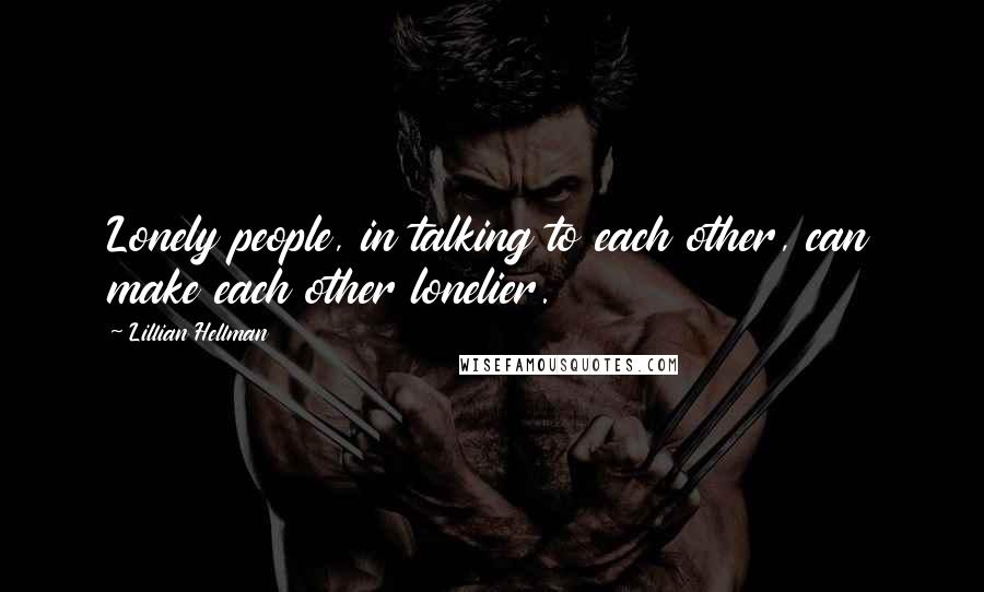 Lillian Hellman Quotes: Lonely people, in talking to each other, can make each other lonelier.
