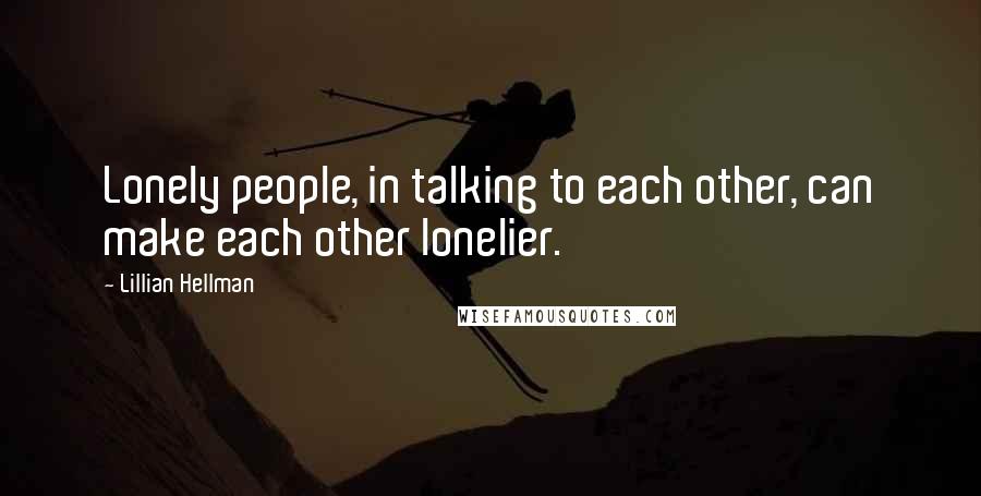 Lillian Hellman Quotes: Lonely people, in talking to each other, can make each other lonelier.