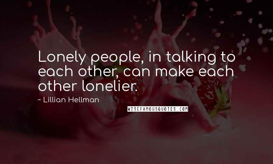 Lillian Hellman Quotes: Lonely people, in talking to each other, can make each other lonelier.
