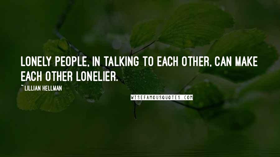 Lillian Hellman Quotes: Lonely people, in talking to each other, can make each other lonelier.
