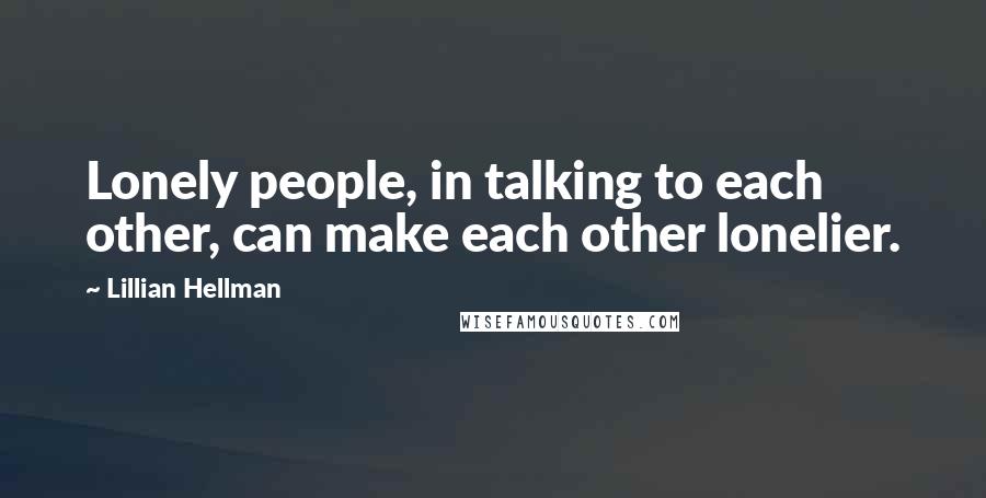 Lillian Hellman Quotes: Lonely people, in talking to each other, can make each other lonelier.