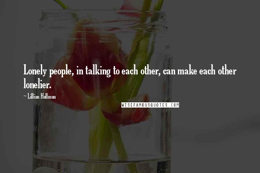 Lillian Hellman Quotes: Lonely people, in talking to each other, can make each other lonelier.