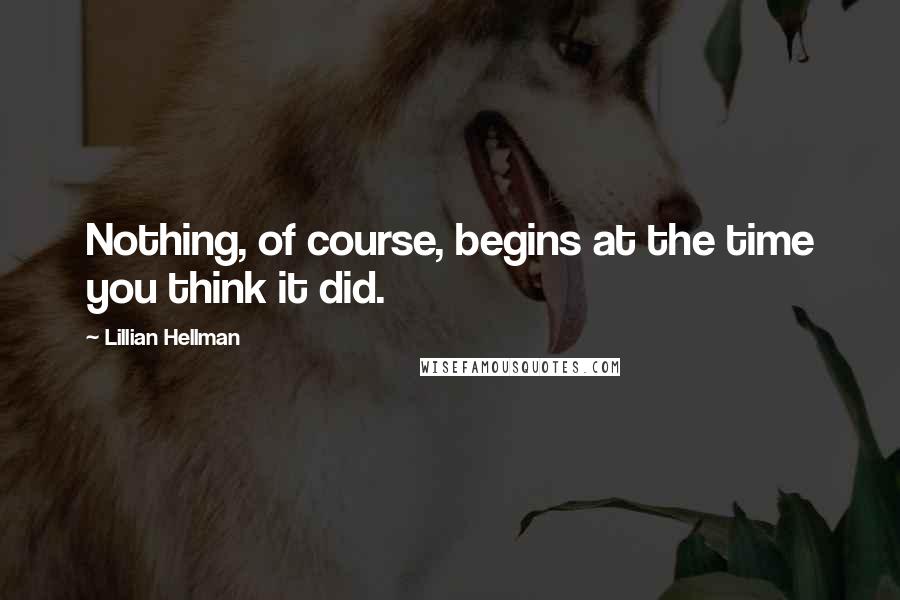 Lillian Hellman Quotes: Nothing, of course, begins at the time you think it did.