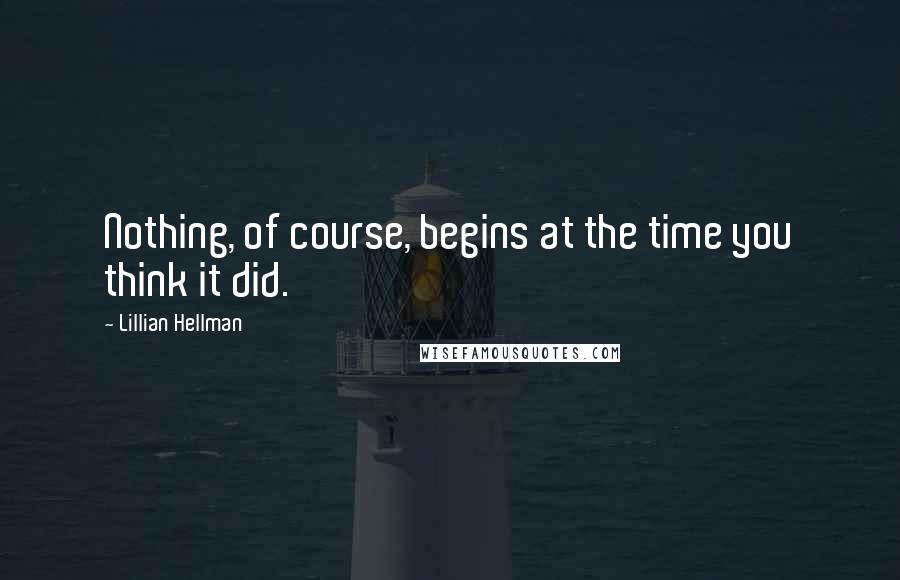 Lillian Hellman Quotes: Nothing, of course, begins at the time you think it did.