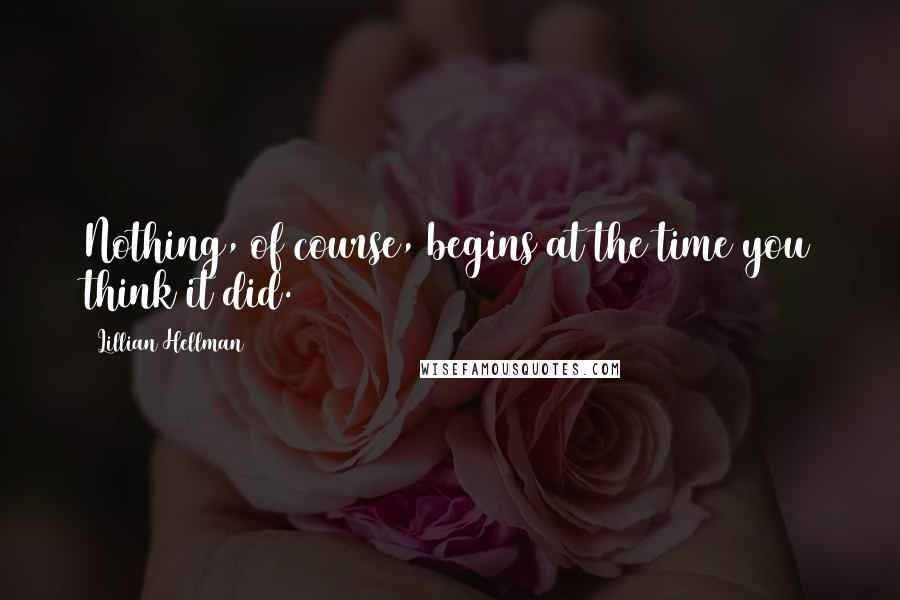 Lillian Hellman Quotes: Nothing, of course, begins at the time you think it did.