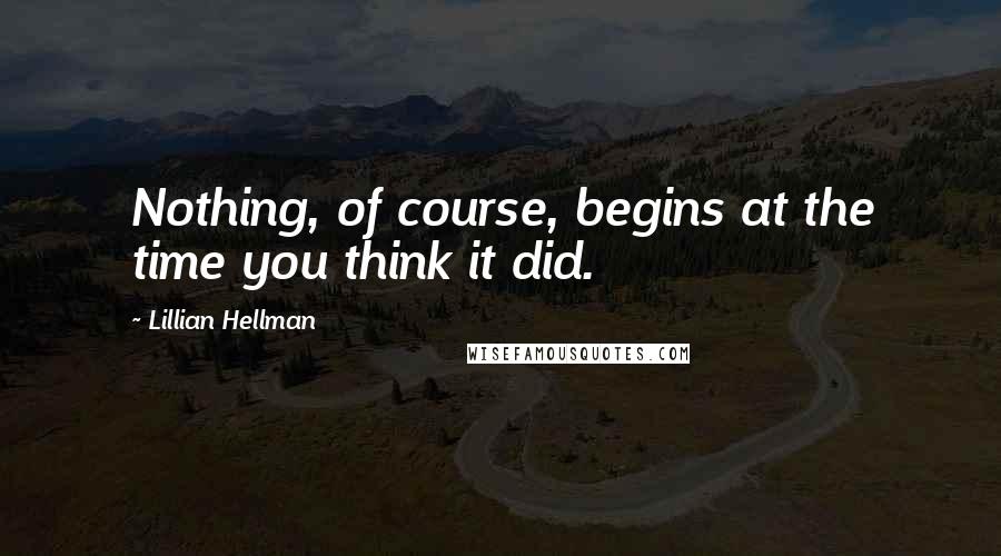 Lillian Hellman Quotes: Nothing, of course, begins at the time you think it did.
