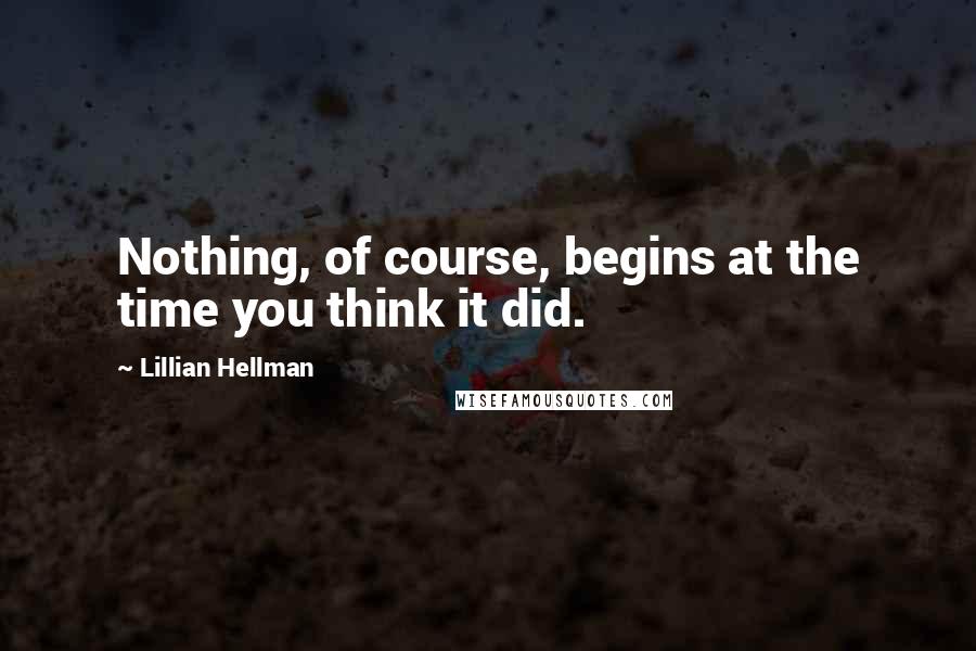 Lillian Hellman Quotes: Nothing, of course, begins at the time you think it did.