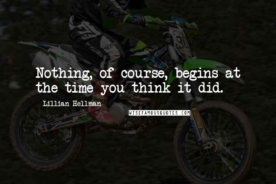 Lillian Hellman Quotes: Nothing, of course, begins at the time you think it did.