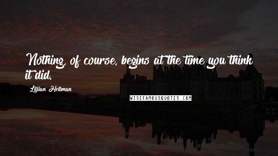 Lillian Hellman Quotes: Nothing, of course, begins at the time you think it did.