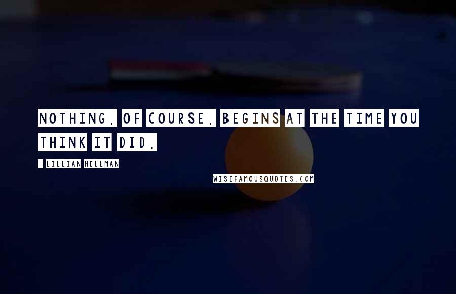 Lillian Hellman Quotes: Nothing, of course, begins at the time you think it did.