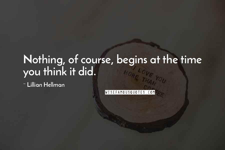 Lillian Hellman Quotes: Nothing, of course, begins at the time you think it did.