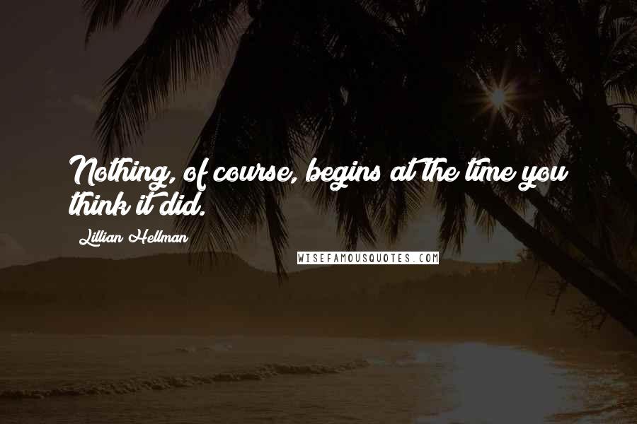 Lillian Hellman Quotes: Nothing, of course, begins at the time you think it did.