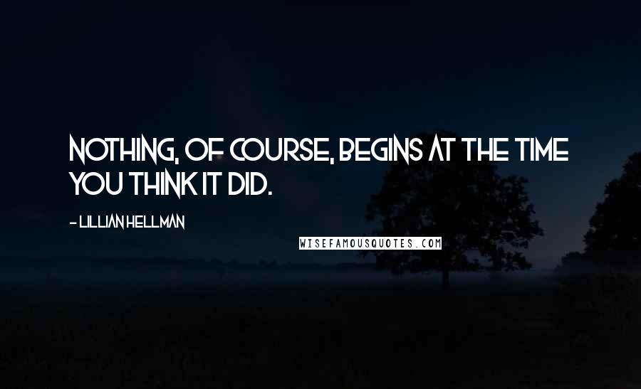 Lillian Hellman Quotes: Nothing, of course, begins at the time you think it did.