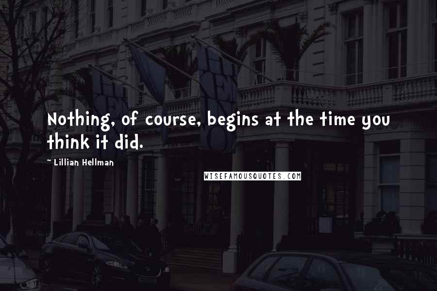 Lillian Hellman Quotes: Nothing, of course, begins at the time you think it did.