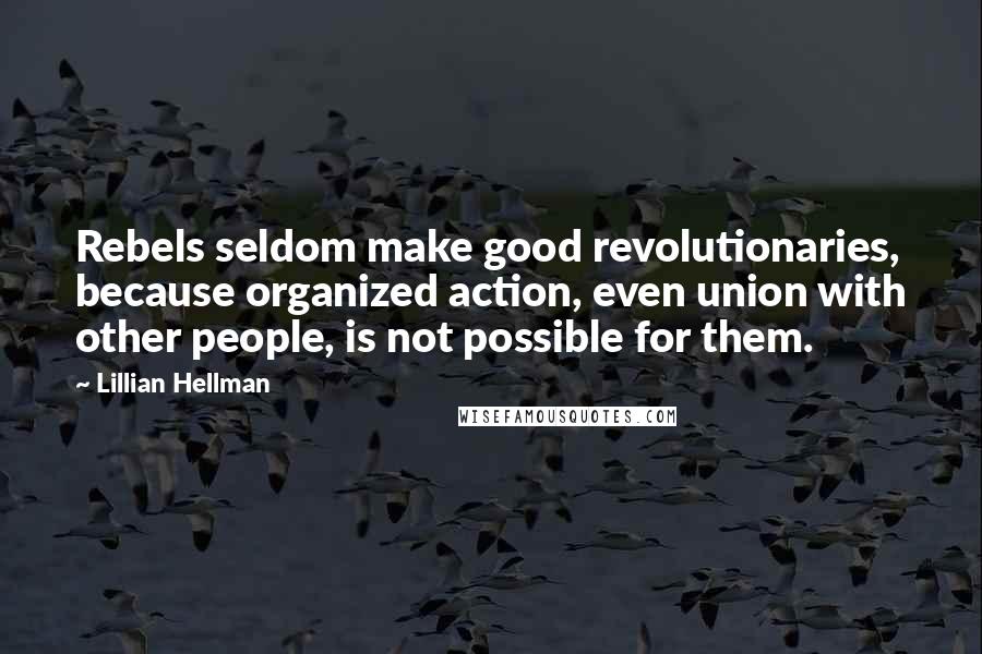 Lillian Hellman Quotes: Rebels seldom make good revolutionaries, because organized action, even union with other people, is not possible for them.