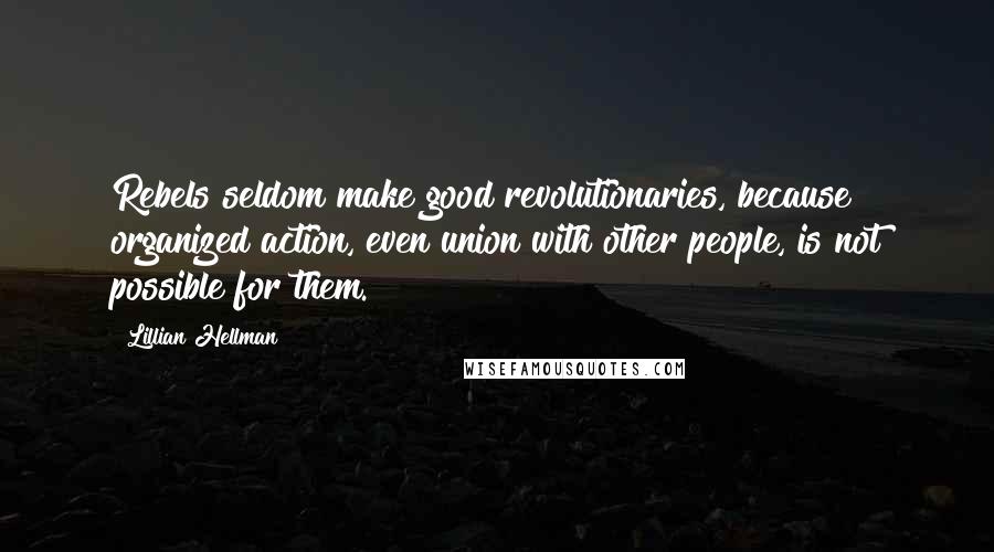 Lillian Hellman Quotes: Rebels seldom make good revolutionaries, because organized action, even union with other people, is not possible for them.