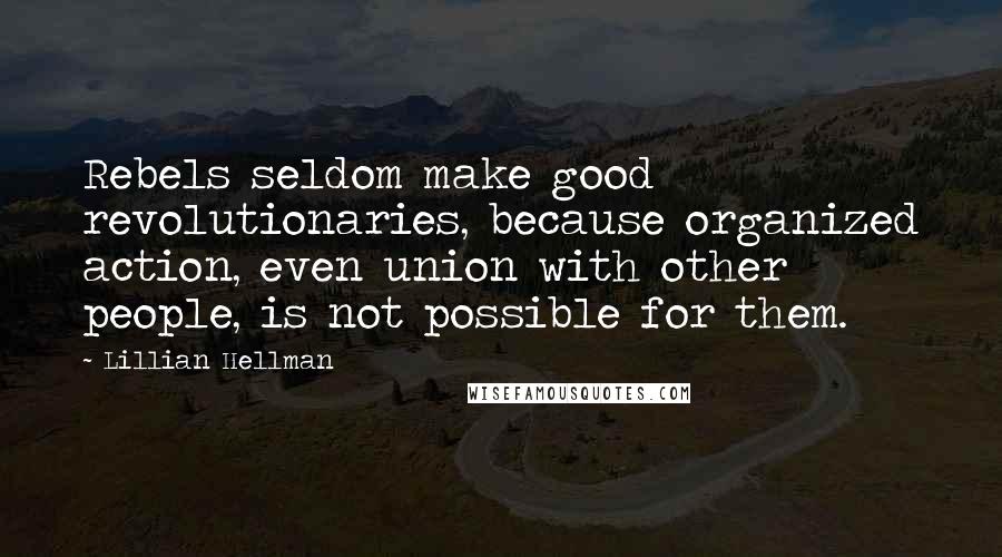 Lillian Hellman Quotes: Rebels seldom make good revolutionaries, because organized action, even union with other people, is not possible for them.