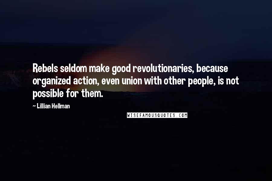 Lillian Hellman Quotes: Rebels seldom make good revolutionaries, because organized action, even union with other people, is not possible for them.