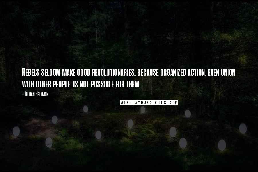 Lillian Hellman Quotes: Rebels seldom make good revolutionaries, because organized action, even union with other people, is not possible for them.