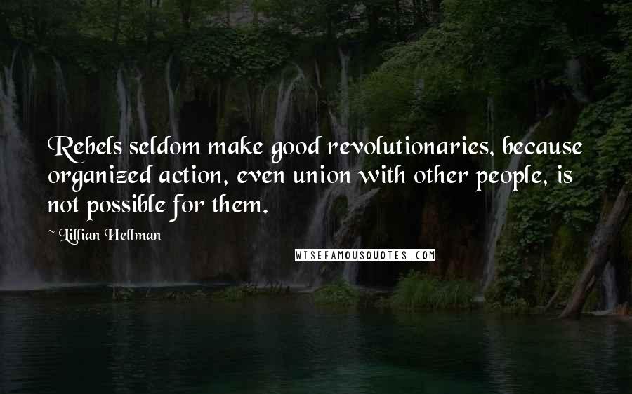 Lillian Hellman Quotes: Rebels seldom make good revolutionaries, because organized action, even union with other people, is not possible for them.