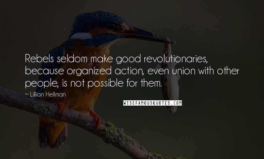 Lillian Hellman Quotes: Rebels seldom make good revolutionaries, because organized action, even union with other people, is not possible for them.