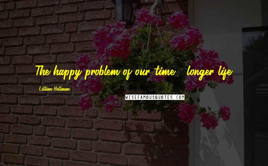 Lillian Hellman Quotes: The happy problem of our time - longer life.