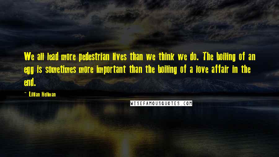 Lillian Hellman Quotes: We all lead more pedestrian lives than we think we do. The boiling of an egg is sometimes more important than the boiling of a love affair in the end.