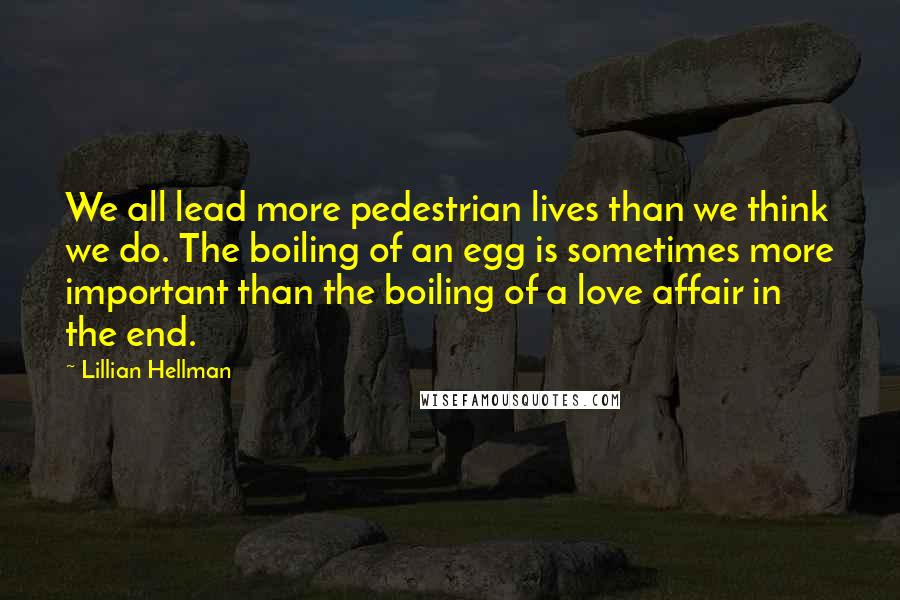 Lillian Hellman Quotes: We all lead more pedestrian lives than we think we do. The boiling of an egg is sometimes more important than the boiling of a love affair in the end.