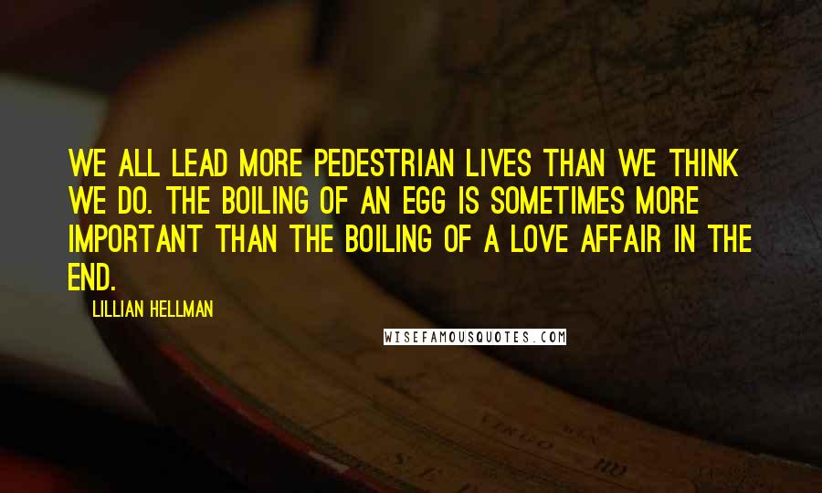 Lillian Hellman Quotes: We all lead more pedestrian lives than we think we do. The boiling of an egg is sometimes more important than the boiling of a love affair in the end.