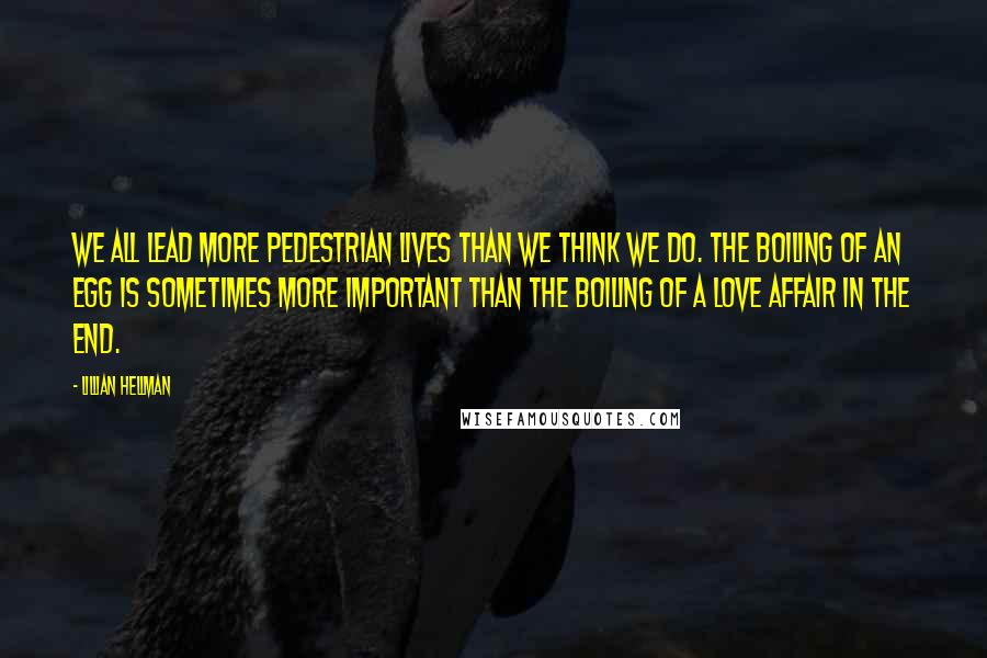 Lillian Hellman Quotes: We all lead more pedestrian lives than we think we do. The boiling of an egg is sometimes more important than the boiling of a love affair in the end.