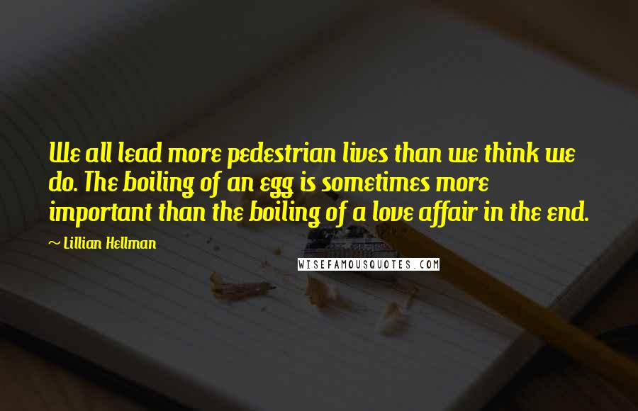 Lillian Hellman Quotes: We all lead more pedestrian lives than we think we do. The boiling of an egg is sometimes more important than the boiling of a love affair in the end.