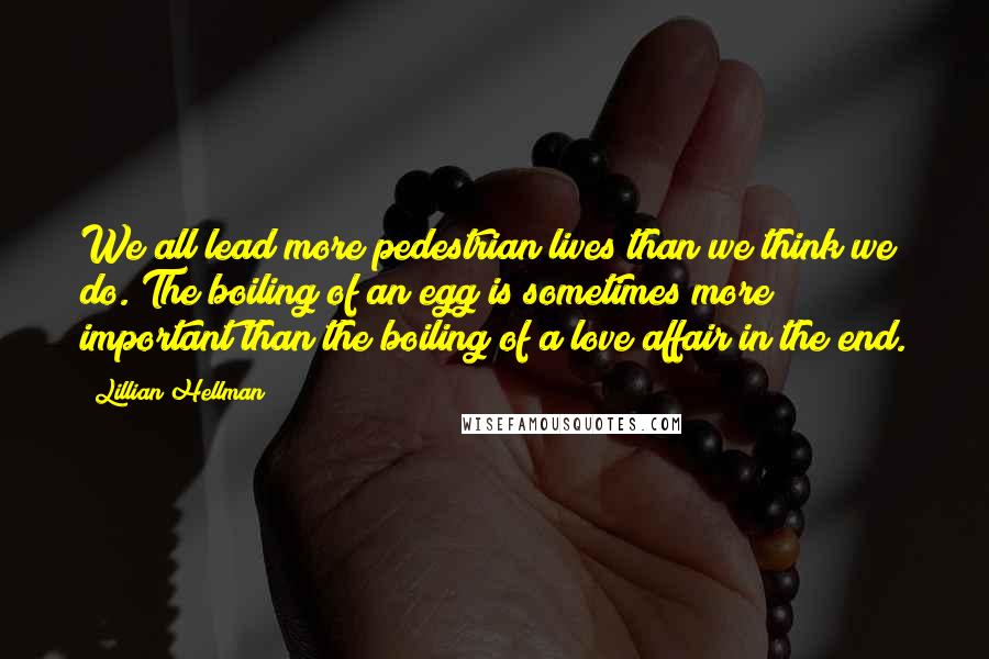 Lillian Hellman Quotes: We all lead more pedestrian lives than we think we do. The boiling of an egg is sometimes more important than the boiling of a love affair in the end.