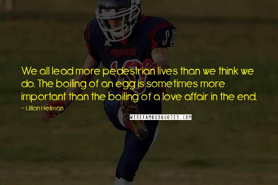 Lillian Hellman Quotes: We all lead more pedestrian lives than we think we do. The boiling of an egg is sometimes more important than the boiling of a love affair in the end.