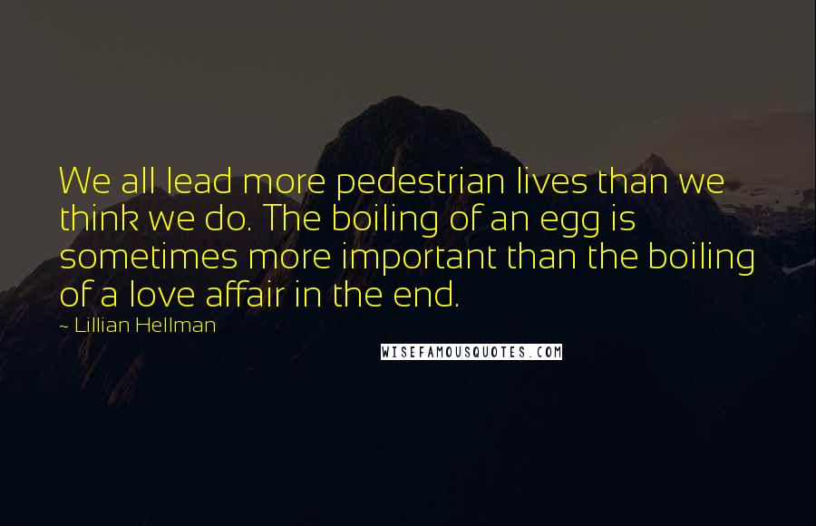 Lillian Hellman Quotes: We all lead more pedestrian lives than we think we do. The boiling of an egg is sometimes more important than the boiling of a love affair in the end.