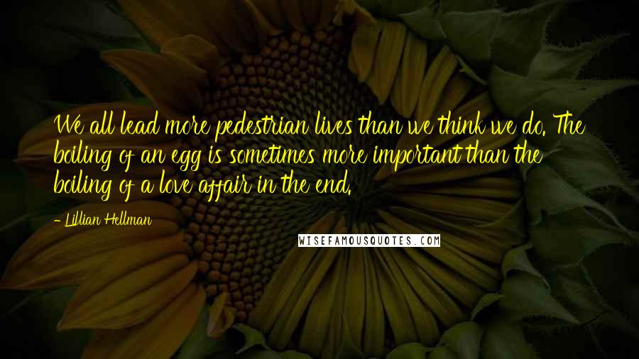 Lillian Hellman Quotes: We all lead more pedestrian lives than we think we do. The boiling of an egg is sometimes more important than the boiling of a love affair in the end.