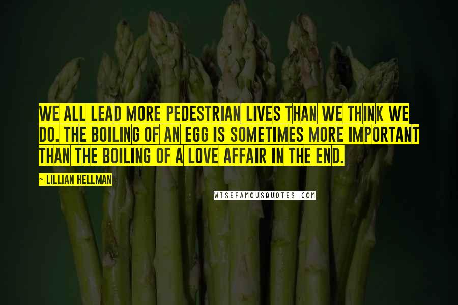 Lillian Hellman Quotes: We all lead more pedestrian lives than we think we do. The boiling of an egg is sometimes more important than the boiling of a love affair in the end.