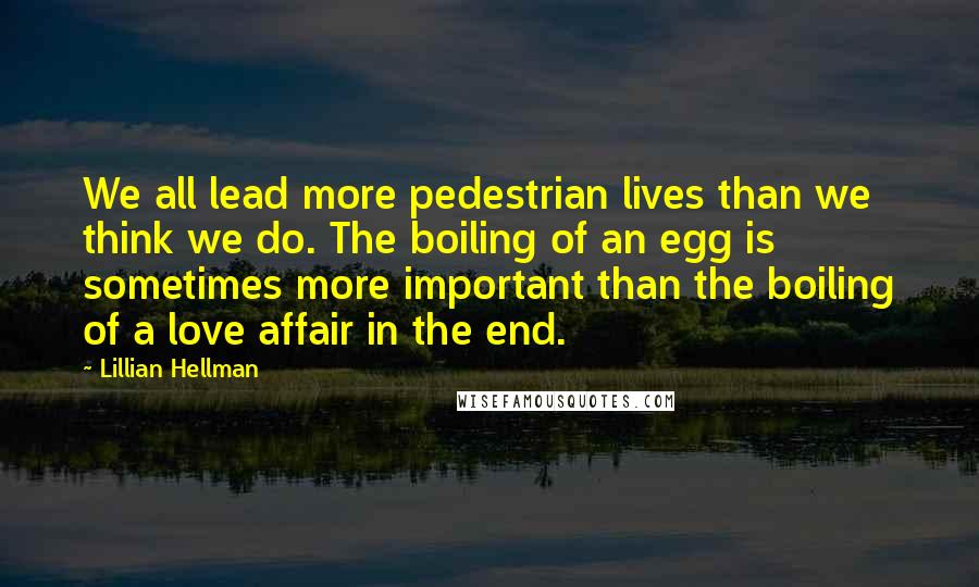 Lillian Hellman Quotes: We all lead more pedestrian lives than we think we do. The boiling of an egg is sometimes more important than the boiling of a love affair in the end.