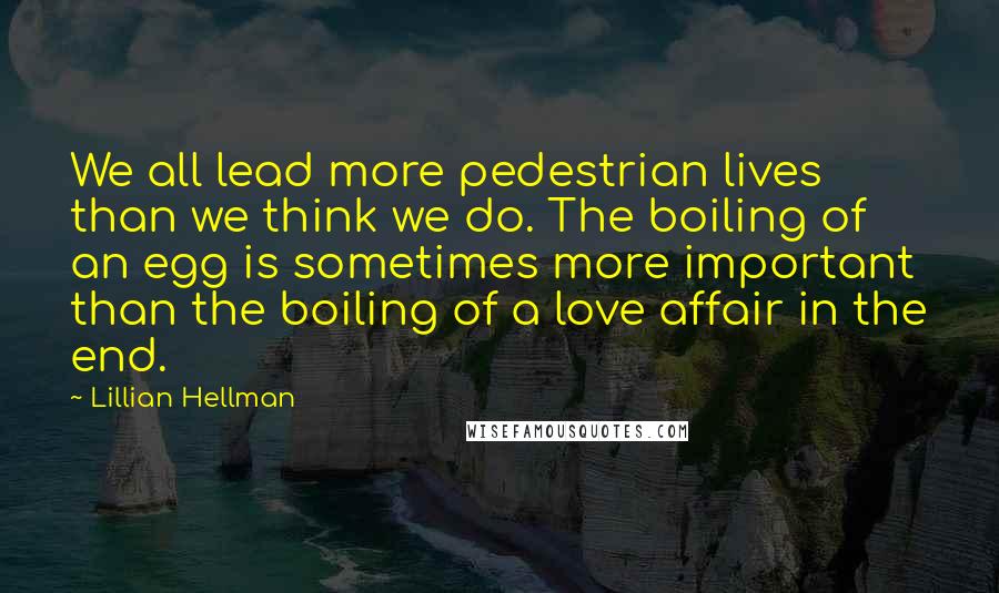 Lillian Hellman Quotes: We all lead more pedestrian lives than we think we do. The boiling of an egg is sometimes more important than the boiling of a love affair in the end.