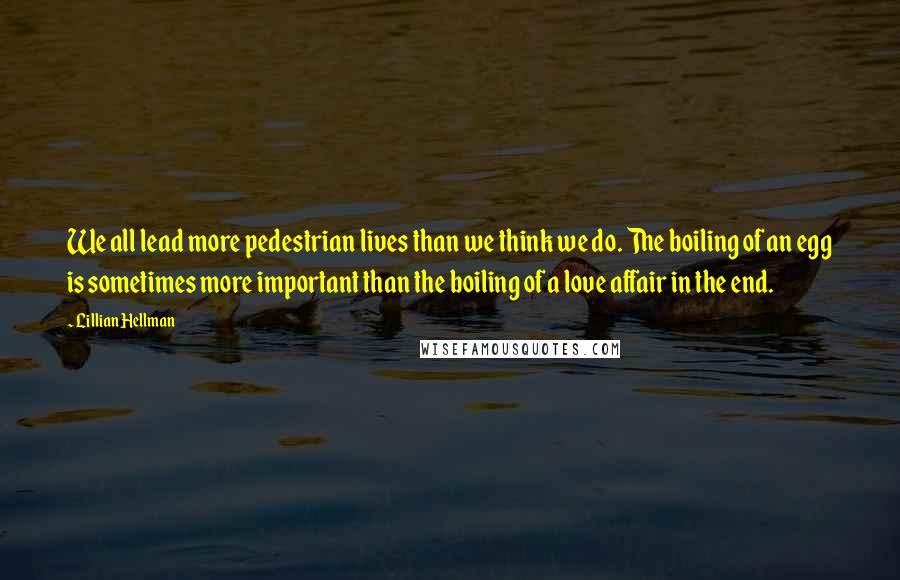 Lillian Hellman Quotes: We all lead more pedestrian lives than we think we do. The boiling of an egg is sometimes more important than the boiling of a love affair in the end.
