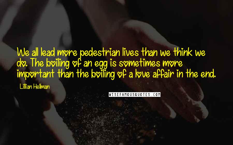 Lillian Hellman Quotes: We all lead more pedestrian lives than we think we do. The boiling of an egg is sometimes more important than the boiling of a love affair in the end.