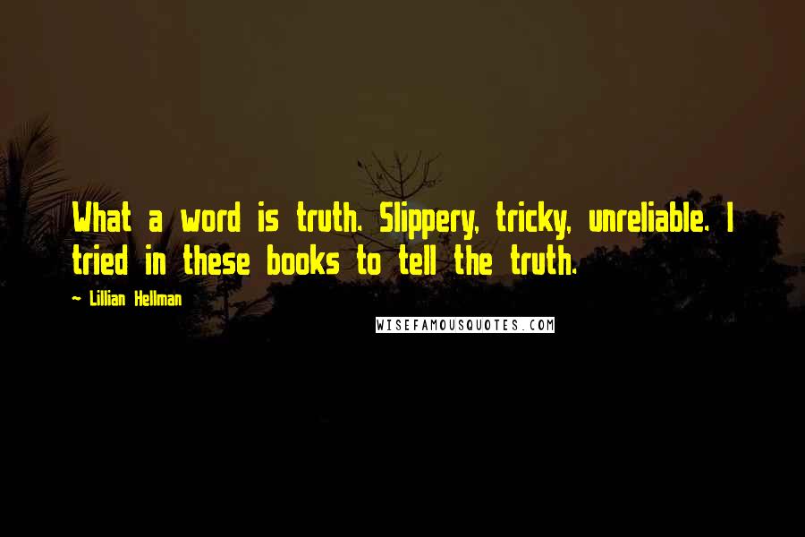 Lillian Hellman Quotes: What a word is truth. Slippery, tricky, unreliable. I tried in these books to tell the truth.