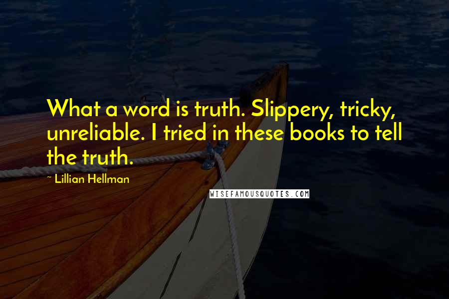 Lillian Hellman Quotes: What a word is truth. Slippery, tricky, unreliable. I tried in these books to tell the truth.