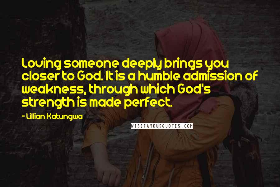 Lillian Katungwa Quotes: Loving someone deeply brings you closer to God. It is a humble admission of weakness, through which God's strength is made perfect.