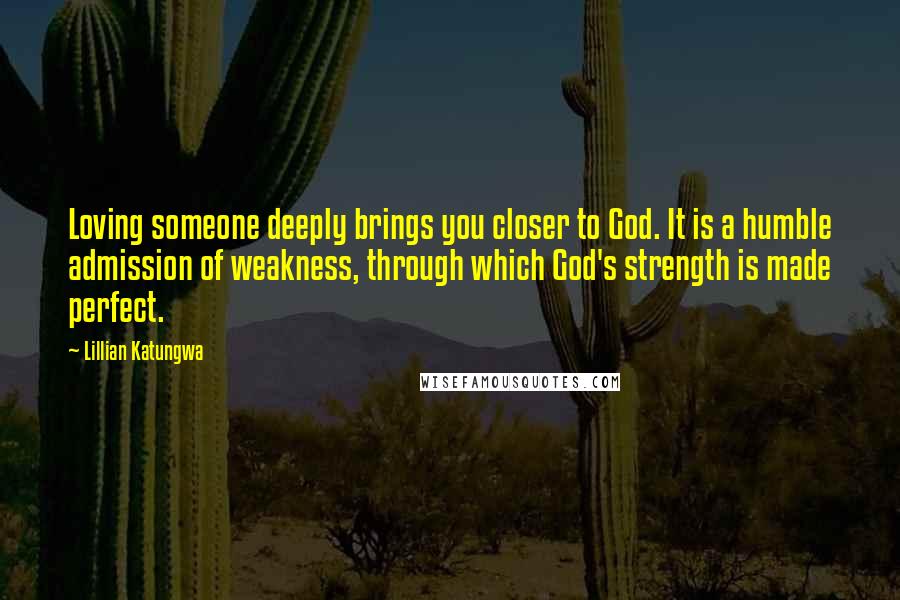 Lillian Katungwa Quotes: Loving someone deeply brings you closer to God. It is a humble admission of weakness, through which God's strength is made perfect.